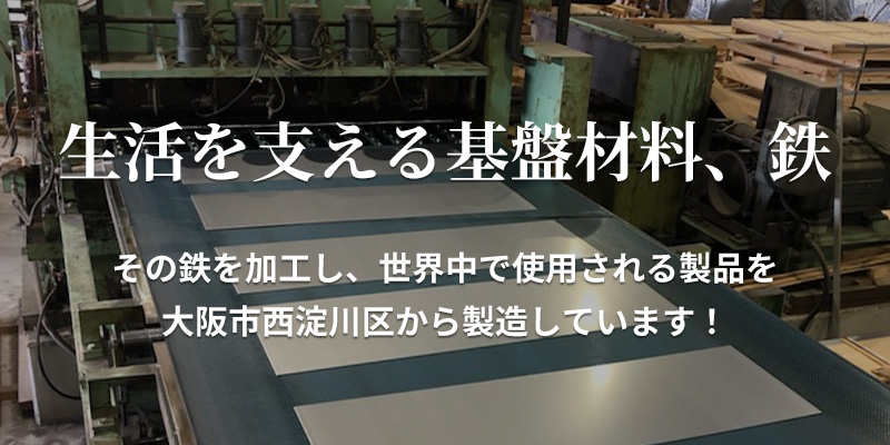 生活を支える基盤材料、鉄。その鉄を加工し、世界中で使用される製品を大阪市西淀川区から製造しています。